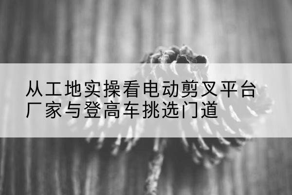 靖州电动剪叉升降平台厂家-从工地实操看电动剪叉平台厂家与登高车挑选门道