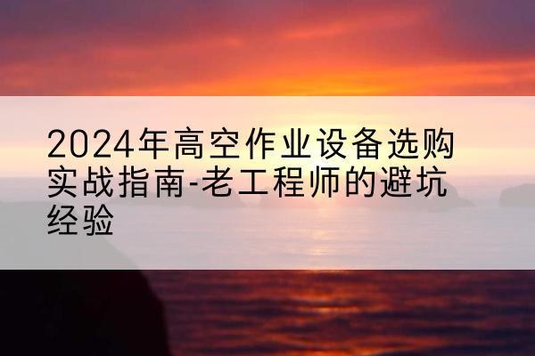 靖州高空作业升降机厂家推荐-2024年高空作业设备选购实战指南-老工程师的避坑经验