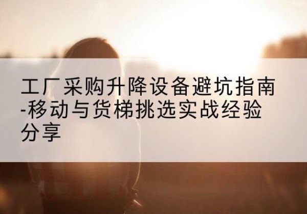 靖州移动式升降机怎么选-工厂采购升降设备避坑指南-移动与货梯挑选实战经验分享