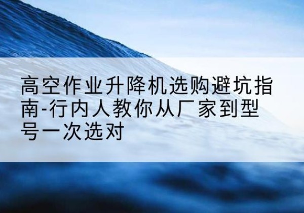 靖州升降平台厂家-高空作业升降机选购避坑指南-行内人教你从厂家到型号一次选对
