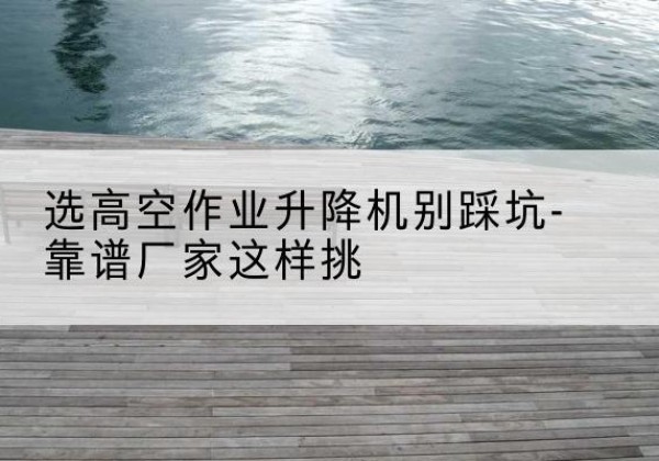 靖州剪叉式升降机厂家-选高空作业升降机别踩坑-靠谱厂家这样挑