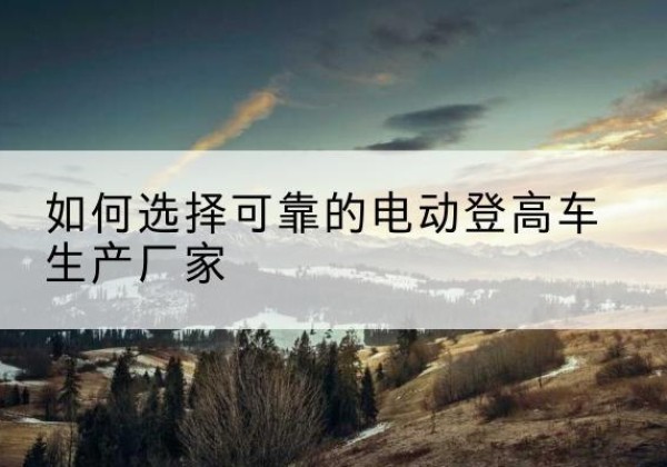 靖州电动登高车厂家-如何选择可靠的电动登高车生产厂家