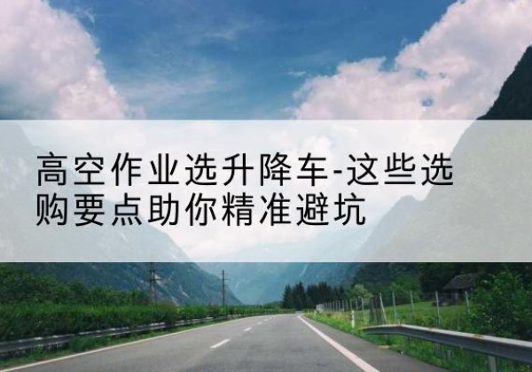 靖州升降车厂家-高空作业选升降车-这些选购要点助你*避坑