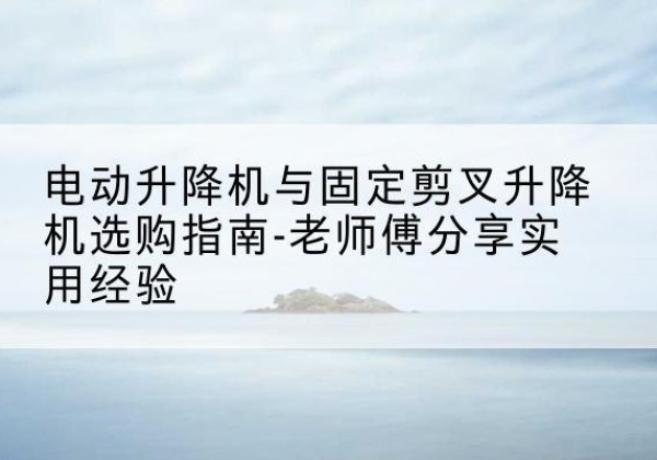 靖州电动升降机怎么选-电动升降机与固定剪叉升降机选购指南-老师傅分享实用经验