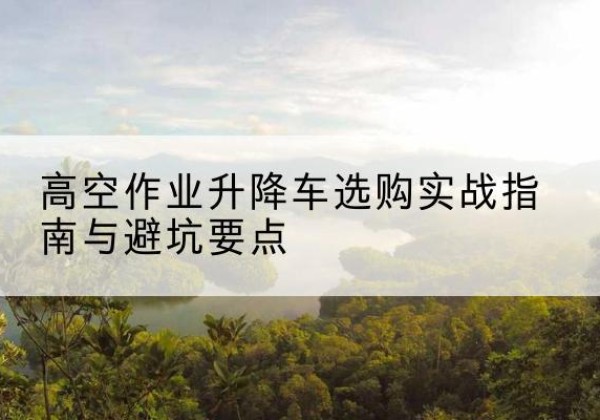 靖州升降车怎么选-高空作业升降车选购实战指南与避坑要点