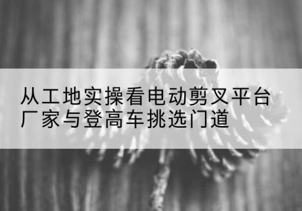 靖州电动剪叉升降平台厂家-从工地实操看电动剪叉平台厂家与登高车挑选门道