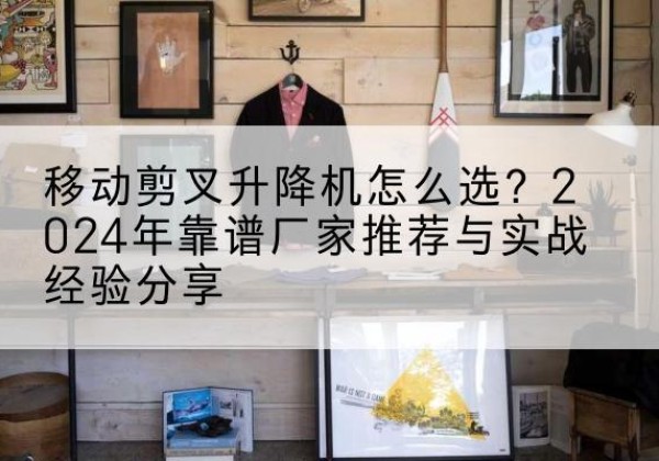 靖州升降平台厂家推荐-移动剪叉升降机怎么选？2024年靠谱厂家推荐与实战经验分享