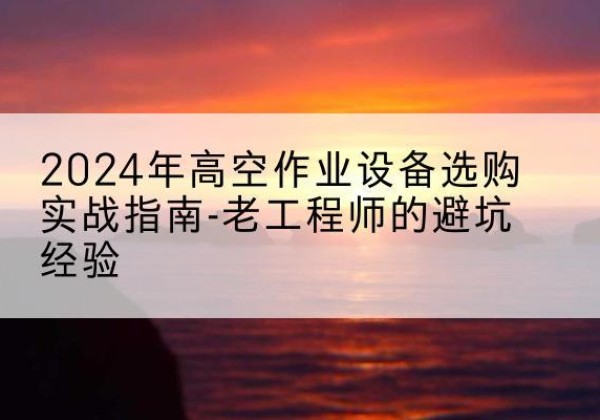 靖州高空作业升降机厂家推荐-2024年高空作业设备选购实战指南-老工程师的避坑经验