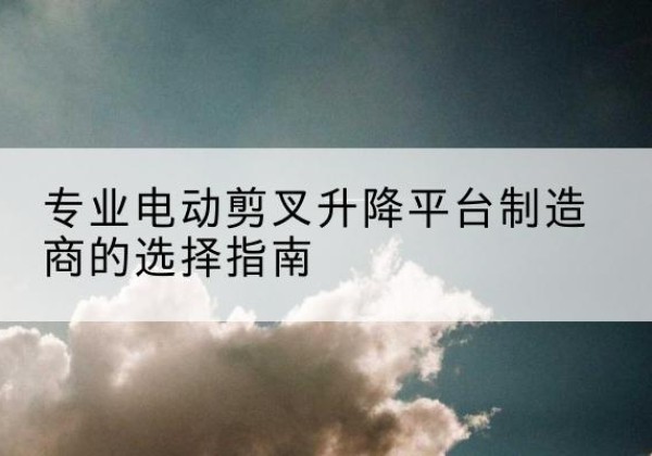 靖州电动剪叉升降平台厂家-专业电动剪叉升降平台制造商的选择指南